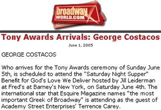 Press clip: BroadwayWorld.com News: Title: "Tony Arrivals: George Costacos" Article Text: "GEORGE COSTACOS Who arrives for the Tony Awards ceremony of Sunday June 5th, is scheduled to attend the "Saturday Night Supper" Benefit for God's Love We Deliver hosted by Jill Leiderman at Fred's at Barney's New York, on Saturday June 4th. The international star that Esquire Magazine names "the most important Greek of Broadway" is attending as the guest of Academy Street Enterprises' Terrence Carey."