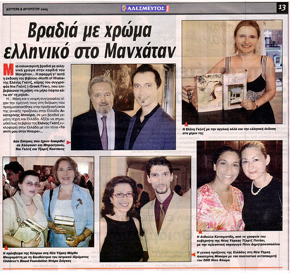 Newspaper clip: Adesmeftos Typos (Unbound Press): Title: "An evening with Greek color in Manhattan." Photo Captions: "Two distinguished Greeks from Hollywood and Broadway, Nick Gage and George Costacos. Eleni Gage holding the American and Greek editions of her book. Consul General of Cyprus Martha Mavrommatis and Children's Blood Foundation Director Dora Ziongas. Consul General of Greece Catherine Boura and United Nations Cultural Correspondent Nikos Floros. Anthoula Katsimatides from New York State Governor's office George Pataki with Penny Dimitrakopoulou." Story Excerpt: "A Summer evening with Greek color in the heart of Manhattan. The reason being the publication of the book "North of Ithaka" by Eleni Gage, daughter of author Nick Gage ("Greek Fire"). Homage was paid to Ithaca and the young author in the reception that took place in the residence of Consul General of Greece in New York Catherine Boura, in an evening full of art and Greece. The Greek publication is titled "My Home in Epiros"."