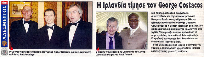 Newspaper clip: Adesmeftos Typos (Unbound Press): Title: "Ireland honors George Costacos." Photo caption: George Costacos with Dr. Roger Williams CBE and George Best teammate Pat Jennings. Former boxing world champion Chris Eubank with Paul Tweed. Story Excerpt: "Broadway Greek actor George Costacos has just completed a bright week of appearances, interviews and celebration galas in the United Kingdom. According to Belfast Telegraph in a full page feature, the distinguished artist from New York received an honorary invitation as International Patron of the George Best Foundation, of which he is a founding member. The new non-profit foundation in memory of the legendary footballer funds medical research for liver disease."