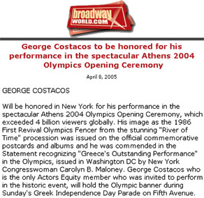 Press clip: BroadwayWorld.com:  Title: "George Costacos to be honored for his performance in the spectacular Athens 2004 Olympics Opening Ceremony." Content: "GEORGE COSTACOS: Will be honored in New York for his performance in the spectacular Athens 2004 Olympics Opening Ceremony, which exceeded 4 billion viewers globally. His image as the 1986 First Revival Olympics Fencer from the stunning "River of Time" procession was issued on the official commemorative postcards and albums and he was commended in the Statement recognizing "Greece's Outstanding Performance" in the Olympics, issued in Washington DC by New York Congresswoman Carolyn B. Maloney. George Costacos who is the only Actors Equity member who was invited to perform in the historic event, will hold the Olympic banner during Sunday's Greek Independence Day Parade on Fifth Avenue."