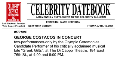 Celebrity Service International -- CELEBRITY DATEBOOK -- A Bi-Monthly Supplement to the Celebrity Bulletin -- New York Edition Edited By: Mark Kerrigan -- 05/01/04 -- GEORGE COSTACOS IN CONCERT: two-performances-only by the Olympic Ceremonies Candidate Performer of his critically acclaimed musical tale "Greek Gifts": at The Di Cappo Theatre, 184 East 76th St, at 4:00 and 8:00 PM.