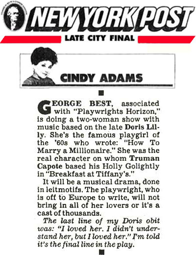  *Prior to his name change George Costacos was also known as George Best* Press Clip: CINDY ADAMS (Syndicated Columnist), NEW YORK POST (Daily newspaper, USA): "GEORGE BEST, associated with "Playwrights Horizon," is doing a two-woman show with music based on the late Doris Lilly. She's the famous playgirl of the '60s who wrote: "How To Marry a Millionaire." She was the real character on whom Truman Capote based his Holly Golightly in "Breakfast at Tiffany's." It will be a musical drama, done in leitmotifs. The playwright, who is off to Europe to write, will not bring in all of her lovers or it's a cast of thousands. The last line of my Doris obit was: "I loved her. I didn't understand her, but I loved her." I'm told it's the final line in the play."